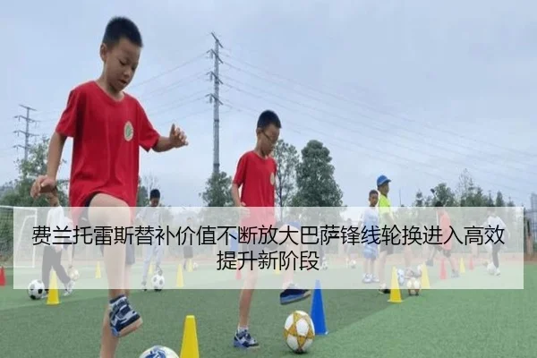 费兰托雷斯替补价值不断放大巴萨锋线轮换进入高效提升新阶段